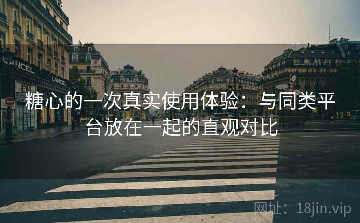 糖心的一次真实使用体验:与同类平台放在一起的直观对比