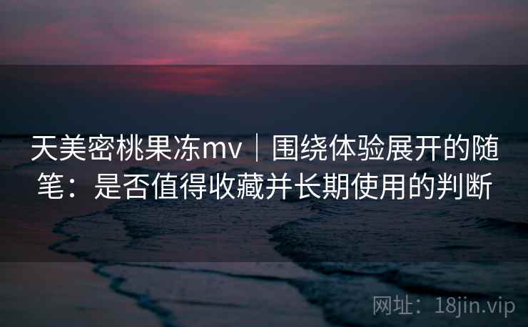 天美密桃果冻mv｜围绕体验展开的随笔：是否值得收藏并长期使用的判断  第1张