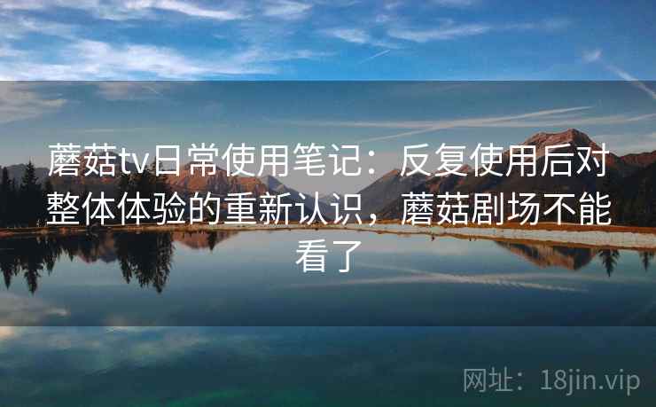 蘑菇tv日常使用笔记:反复使用后对整体体验的重新认识,蘑菇剧场不能看了