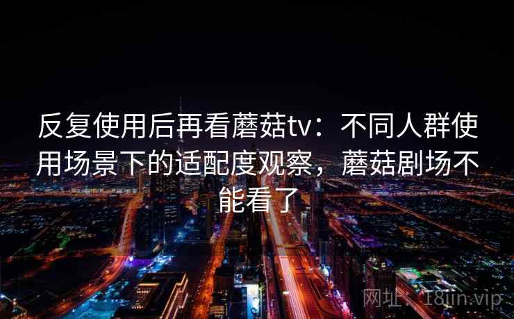反复使用后再看蘑菇tv:不同人群使用场景下的适配度观察,蘑菇剧场不能看了
