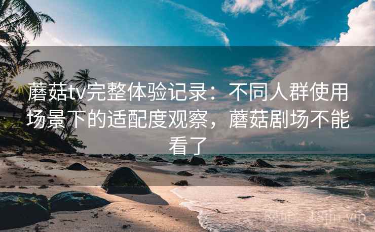 蘑菇tv完整体验记录:不同人群使用场景下的适配度观察,蘑菇剧场不能看了