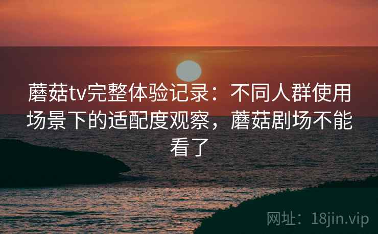 蘑菇tv完整体验记录:不同人群使用场景下的适配度观察,蘑菇剧场不能看了