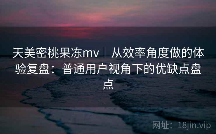 天美密桃果冻mv｜从效率角度做的体验复盘：普通用户视角下的优缺点盘点