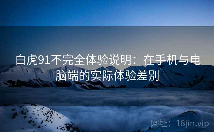 白虎91不完全体验说明：在手机与电脑端的实际体验差别