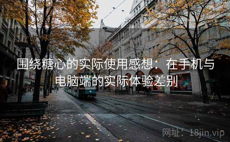 围绕糖心的实际使用感想：在手机与电脑端的实际体验差别
