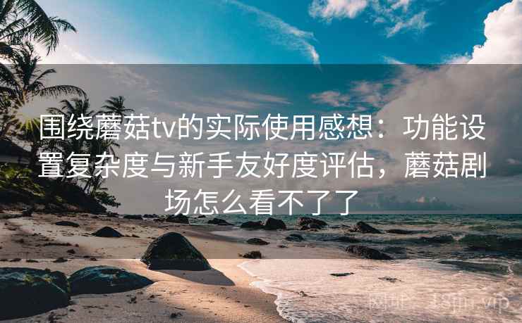 围绕蘑菇tv的实际使用感想：功能设置复杂度与新手友好度评估，蘑菇剧场怎么看不了了