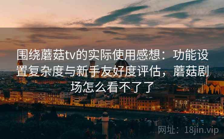 围绕蘑菇tv的实际使用感想：功能设置复杂度与新手友好度评估，蘑菇剧场怎么看不了了