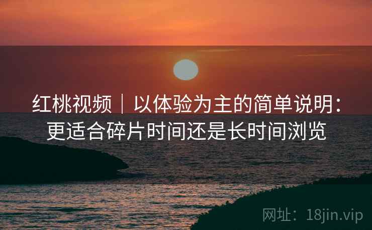 红桃视频｜以体验为主的简单说明：更适合碎片时间还是长时间浏览