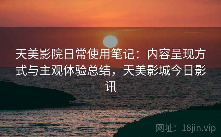 天美影院日常使用笔记：内容呈现方式与主观体验总结，天美影城今日影讯