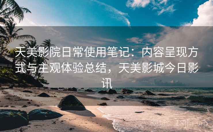 天美影院日常使用笔记：内容呈现方式与主观体验总结，天美影城今日影讯