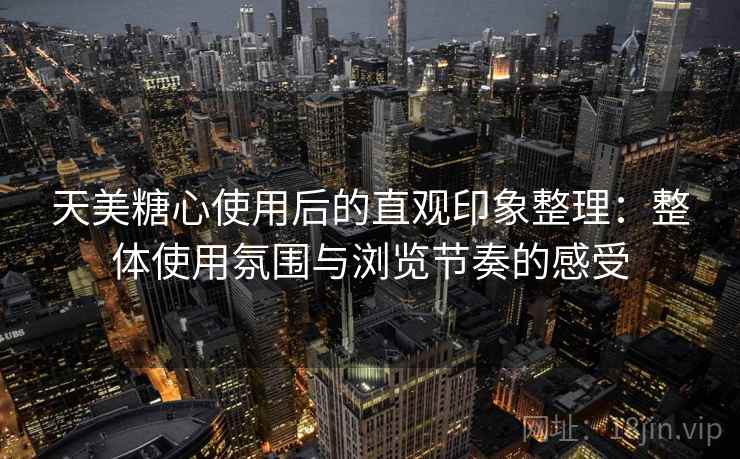 天美糖心使用后的直观印象整理：整体使用氛围与浏览节奏的感受
