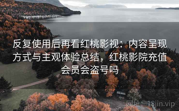 反复使用后再看红桃影视：内容呈现方式与主观体验总结，红桃影院充值会员会盗号吗