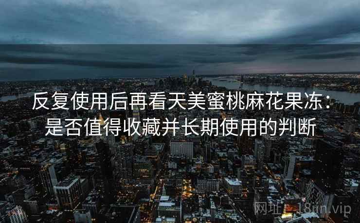 反复使用后再看天美蜜桃麻花果冻:是否值得收藏并长期使用的判断