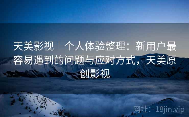 天美影视｜个人体验整理：新用户最容易遇到的问题与应对方式，天美原创影视
