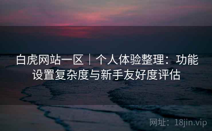 白虎网站一区|个人体验整理:功能设置复杂度与新手友好度评估