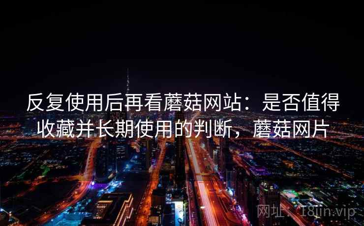 反复使用后再看蘑菇网站:是否值得收藏并长期使用的判断,蘑菇网片