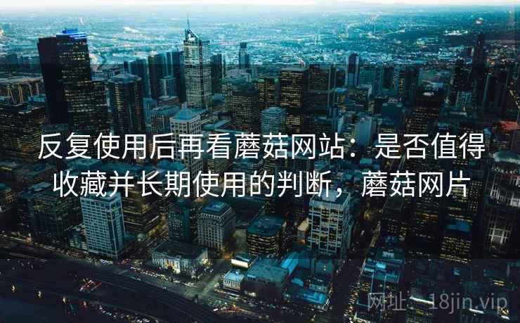 反复使用后再看蘑菇网站:是否值得收藏并长期使用的判断,蘑菇网片