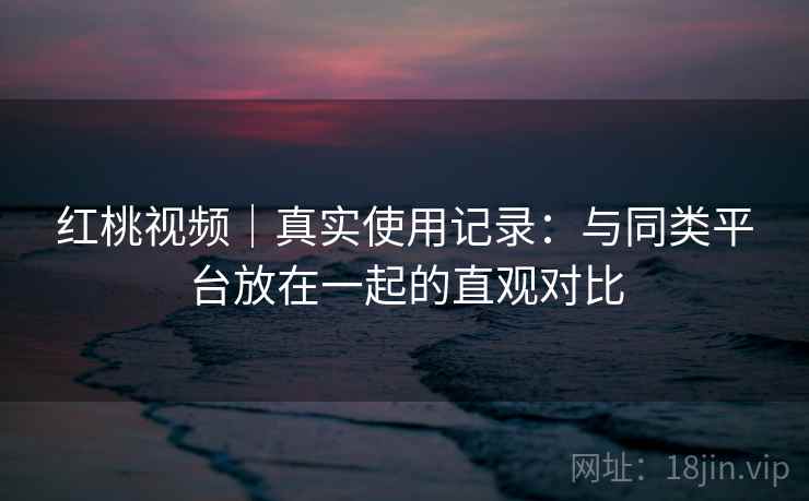 红桃视频｜真实使用记录：与同类平台放在一起的直观对比