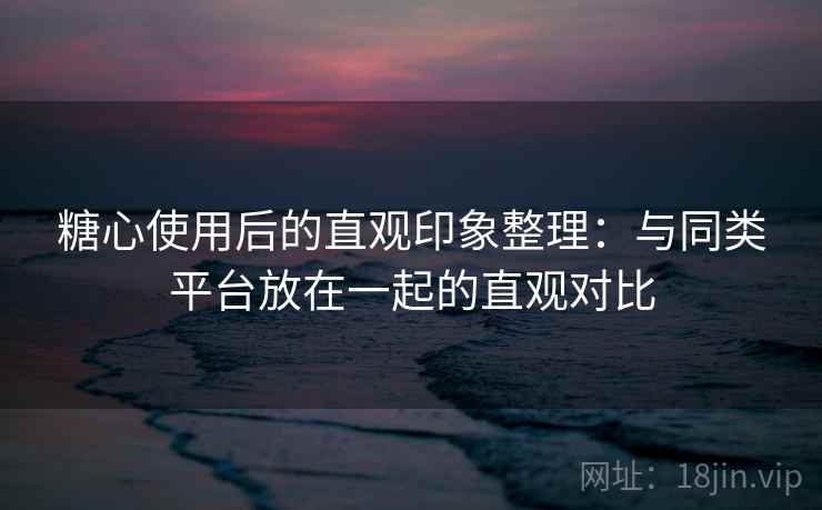 糖心使用后的直观印象整理:与同类平台放在一起的直观对比