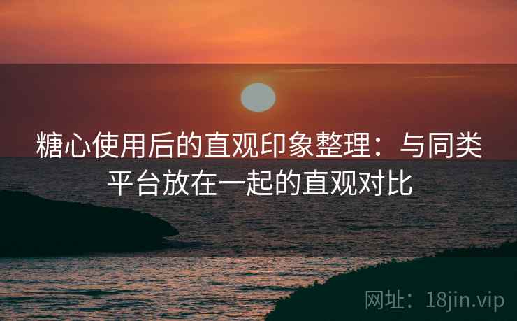 糖心使用后的直观印象整理:与同类平台放在一起的直观对比