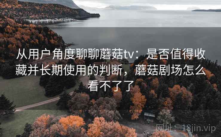 从用户角度聊聊蘑菇tv:是否值得收藏并长期使用的判断,蘑菇剧场怎么看不了了
