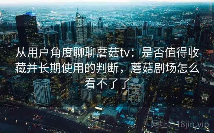 从用户角度聊聊蘑菇tv:是否值得收藏并长期使用的判断,蘑菇剧场怎么看不了了