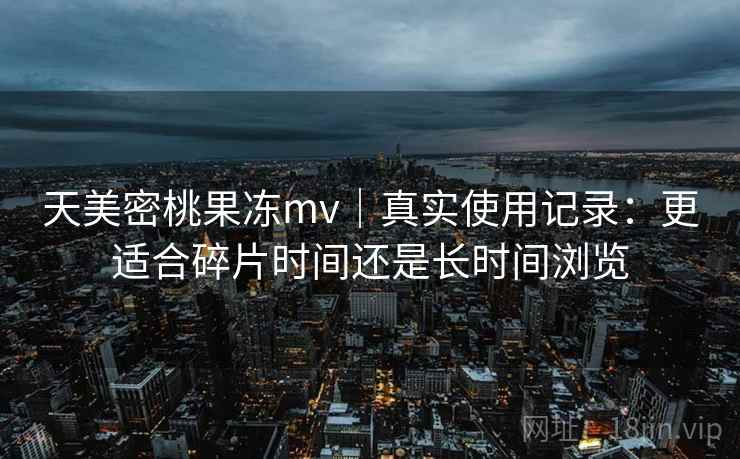 天美密桃果冻mv|真实使用记录:更适合碎片时间还是长时间浏览
