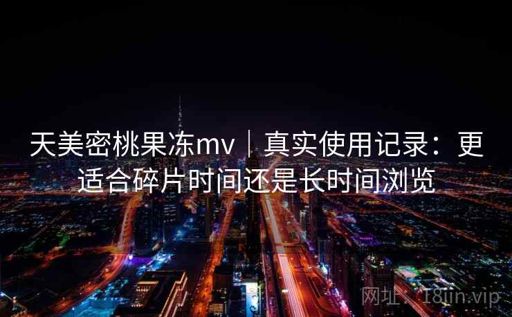 天美密桃果冻mv|真实使用记录:更适合碎片时间还是长时间浏览