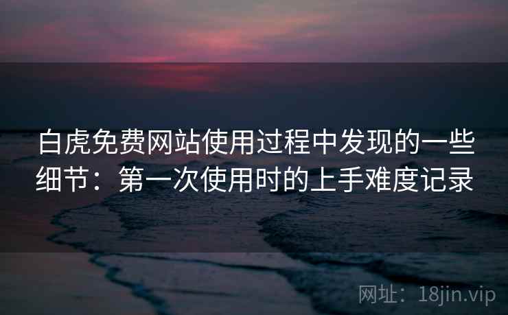白虎免费网站使用过程中发现的一些细节:第一次使用时的上手难度记录