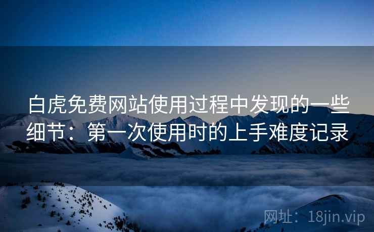 白虎免费网站使用过程中发现的一些细节:第一次使用时的上手难度记录