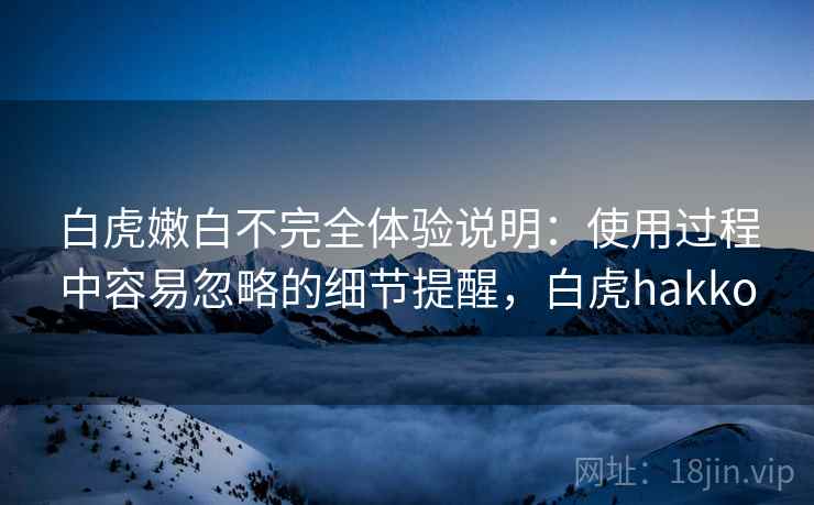 白虎嫩白不完全体验说明:使用过程中容易忽略的细节提醒,白虎hakko