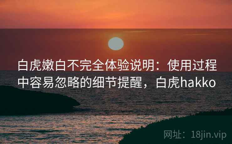 白虎嫩白不完全体验说明:使用过程中容易忽略的细节提醒,白虎hakko