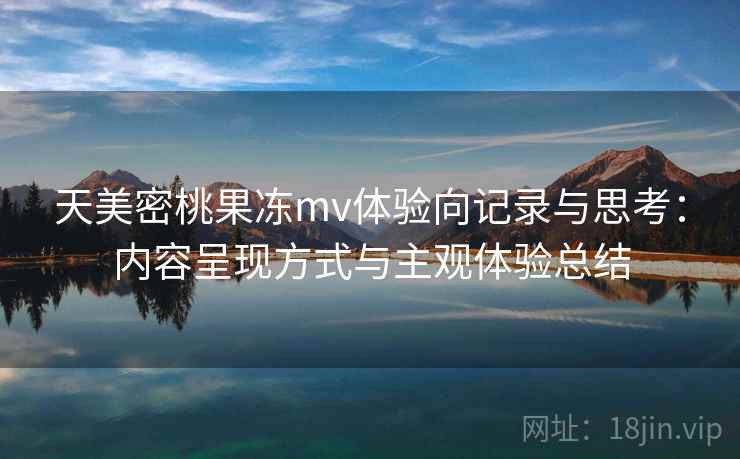 天美密桃果冻mv体验向记录与思考:内容呈现方式与主观体验总结