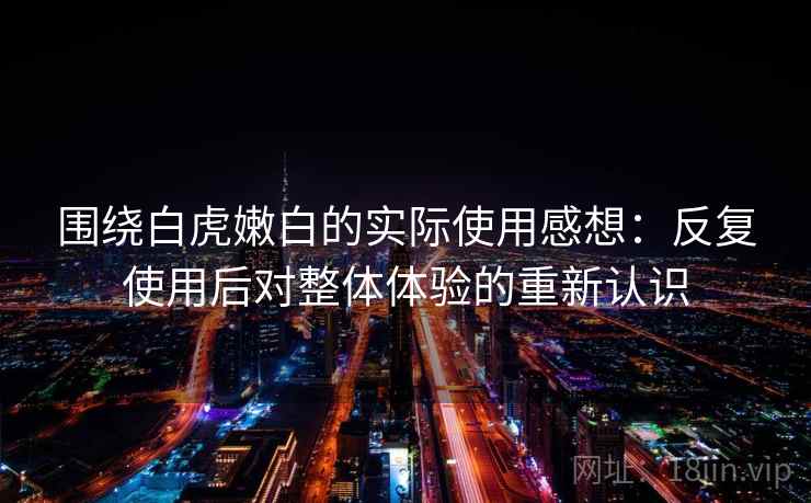 围绕白虎嫩白的实际使用感想：反复使用后对整体体验的重新认识