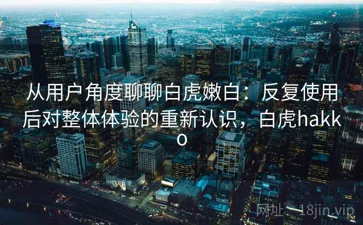 从用户角度聊聊白虎嫩白:反复使用后对整体体验的重新认识,白虎hakko