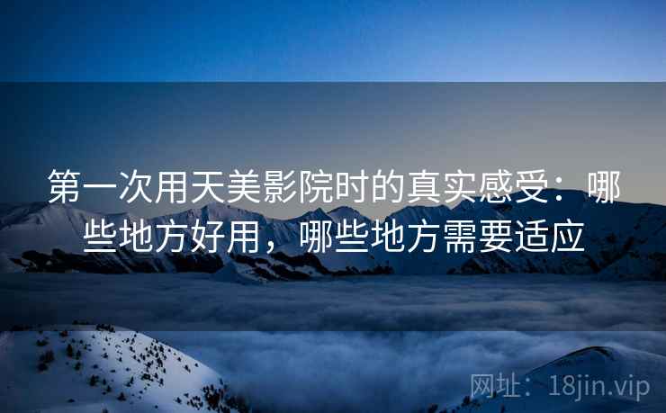 第一次用天美影院时的真实感受:哪些地方好用,哪些地方需要适应