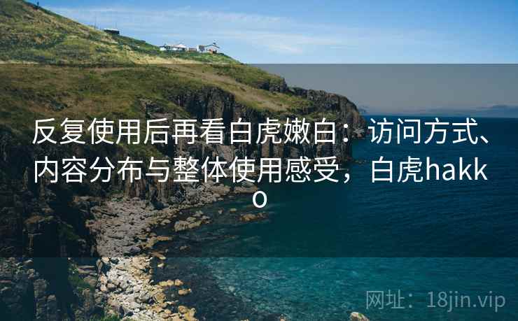 反复使用后再看白虎嫩白:访问方式、内容分布与整体使用感受,白虎hakko