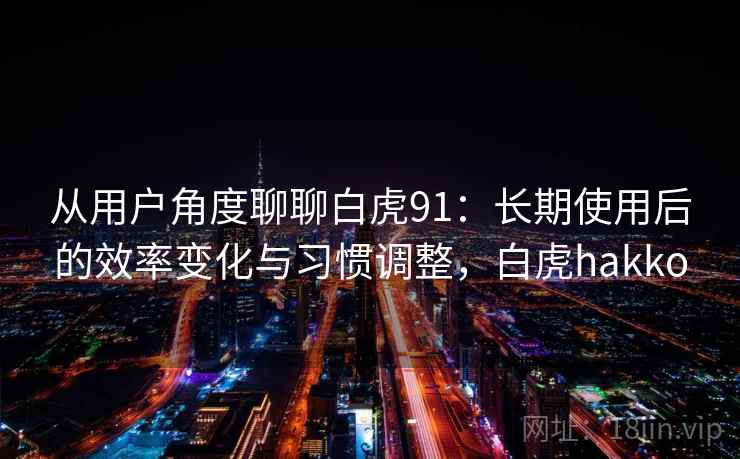从用户角度聊聊白虎91:长期使用后的效率变化与习惯调整,白虎hakko