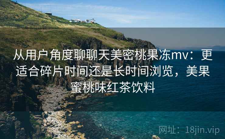 从用户角度聊聊天美密桃果冻mv:更适合碎片时间还是长时间浏览,美果蜜桃味红茶饮料