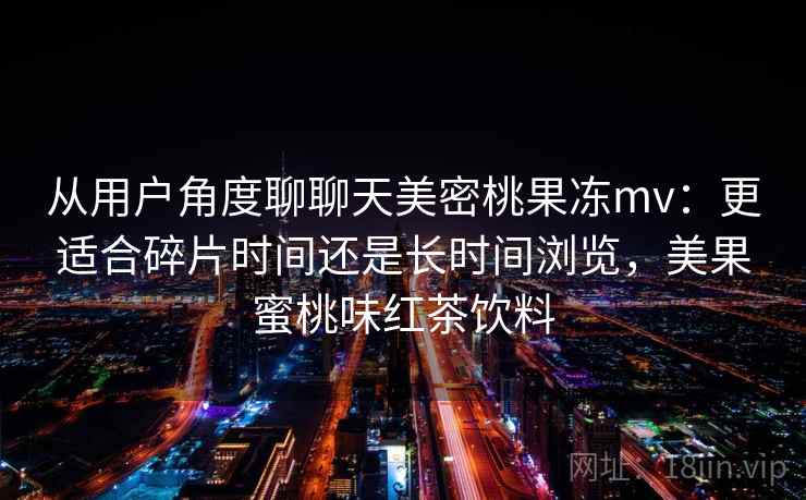 从用户角度聊聊天美密桃果冻mv:更适合碎片时间还是长时间浏览,美果蜜桃味红茶饮料