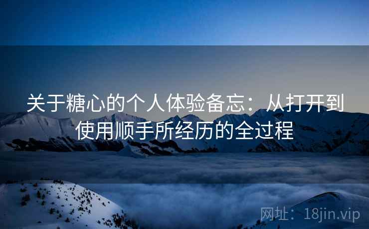关于糖心的个人体验备忘:从打开到使用顺手所经历的全过程