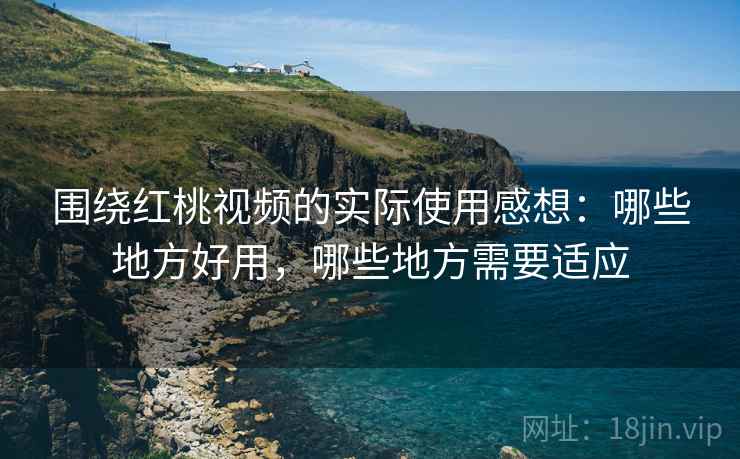 围绕红桃视频的实际使用感想:哪些地方好用,哪些地方需要适应