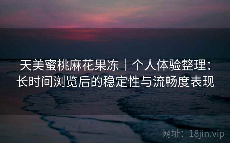 天美蜜桃麻花果冻|个人体验整理:长时间浏览后的稳定性与流畅度表现