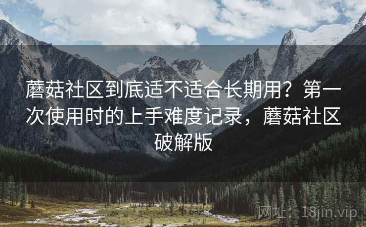 蘑菇社区到底适不适合长期用？第一次使用时的上手难度记录，蘑菇社区破解版