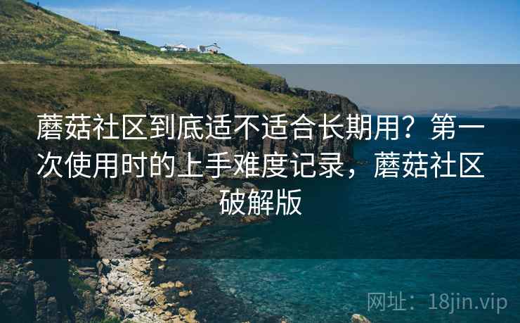 蘑菇社区到底适不适合长期用？第一次使用时的上手难度记录，蘑菇社区破解版
