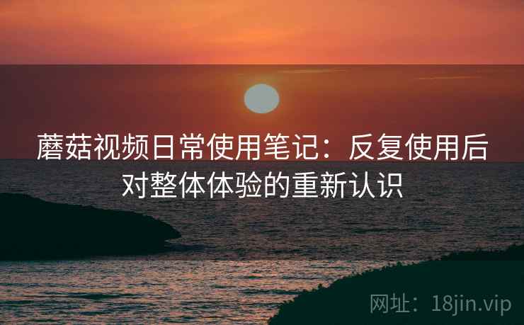 蘑菇视频日常使用笔记：反复使用后对整体体验的重新认识