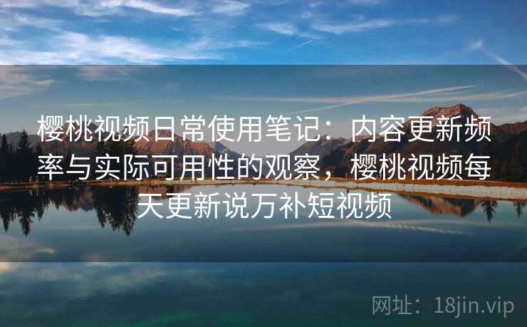 樱桃视频日常使用笔记：内容更新频率与实际可用性的观察，樱桃视频每天更新说万补短视频