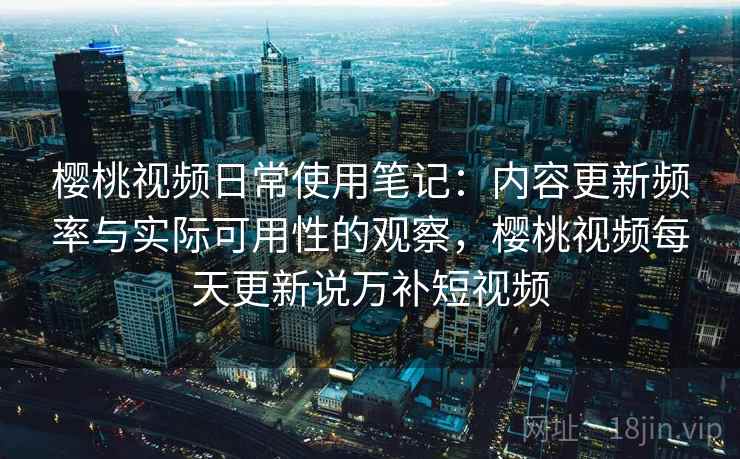 樱桃视频日常使用笔记：内容更新频率与实际可用性的观察，樱桃视频每天更新说万补短视频