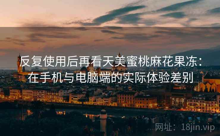 反复使用后再看天美蜜桃麻花果冻:在手机与电脑端的实际体验差别