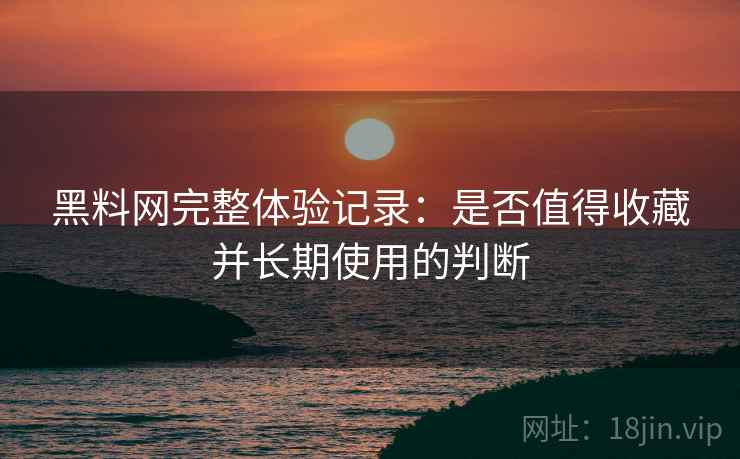 黑料网完整体验记录：是否值得收藏并长期使用的判断